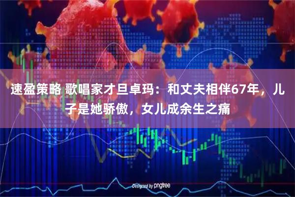 速盈策略 歌唱家才旦卓玛：和丈夫相伴67年，儿子是她骄傲，女儿成余生之痛