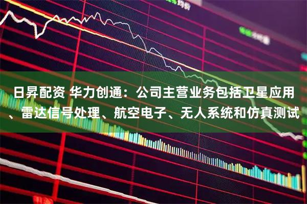 日昇配资 华力创通：公司主营业务包括卫星应用、雷达信号处理、航空电子、无人系统和仿真测试