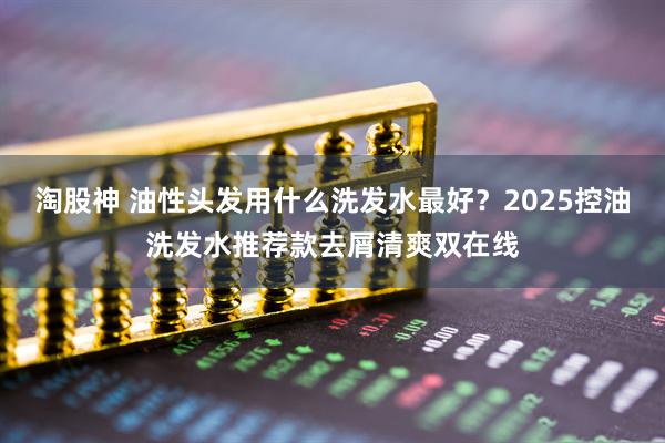淘股神 油性头发用什么洗发水最好？2025控油洗发水推荐款去屑清爽双在线