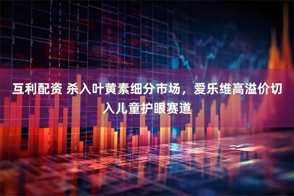 互利配资 杀入叶黄素细分市场，爱乐维高溢价切入儿童护眼赛道