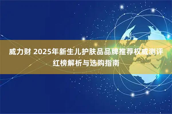 威力财 2025年新生儿护肤品品牌推荐权威测评红榜解析与选购指南