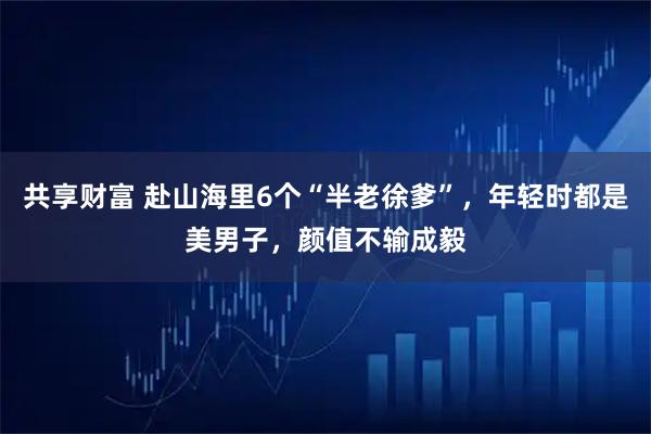 共享财富 赴山海里6个“半老徐爹”，年轻时都是美男子，颜值不输成毅