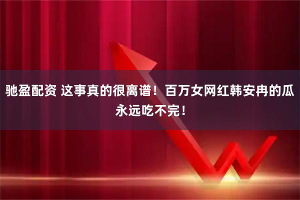 驰盈配资 这事真的很离谱！百万女网红韩安冉的瓜永远吃不完！