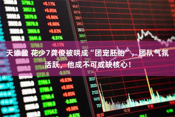 天添盈 花少7龚俊被哄成“团宠胚胎”，团队气氛活跃，他成不可或缺核心！