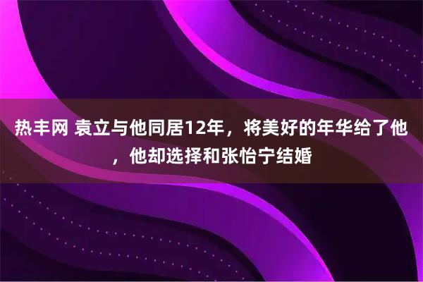 热丰网 袁立与他同居12年，将美好的年华给了他，他却选择和张怡宁结婚