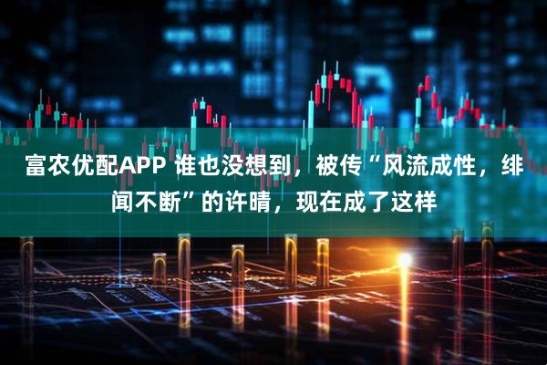 富农优配APP 谁也没想到，被传“风流成性，绯闻不断”的许晴，现在成了这样