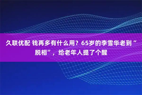 久联优配 钱再多有什么用？65岁的李雪华老到“脱相”，给老年人提了个醒