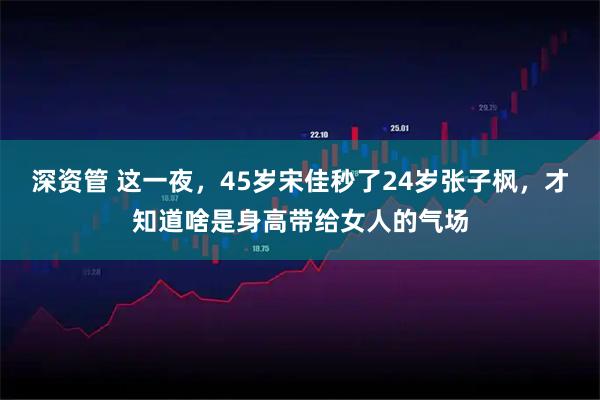 深资管 这一夜,45岁宋佳秒了24岁张子枫,才知道啥是身高带给女人的气场