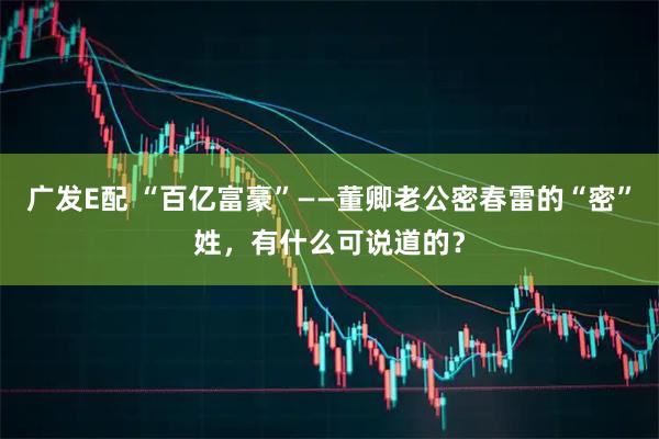 广发E配 “百亿富豪”——董卿老公密春雷的“密”姓，有什么可说道的？