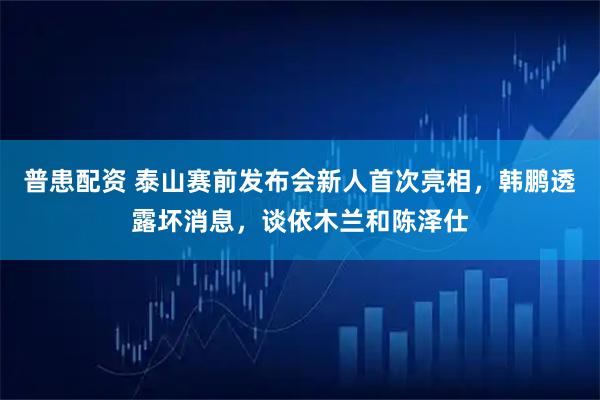普患配资 泰山赛前发布会新人首次亮相,韩鹏透露坏消息,谈依木兰和陈泽仕