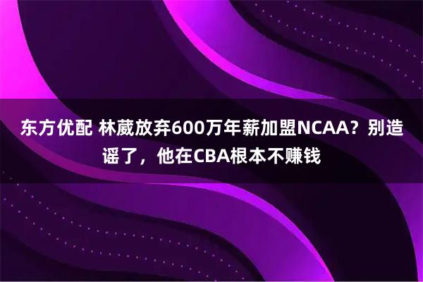 东方优配 林葳放弃600万年薪加盟NCAA?别造谣了,他在CBA根本不赚钱
