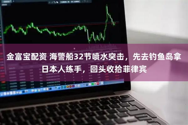 金富宝配资 海警船32节喷水突击，先去钓鱼岛拿日本人练手，回头收拾菲律宾