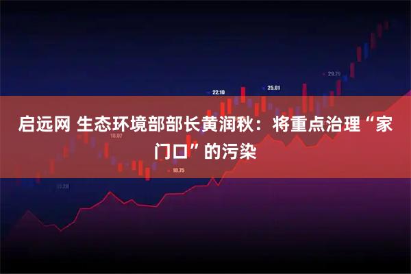 启远网 生态环境部部长黄润秋：将重点治理“家门口”的污染