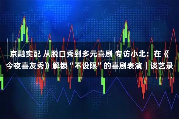 京融实配 从脱口秀到多元喜剧 专访小北：在《今夜喜友秀》解锁“不设限”的喜剧表演｜谈艺录