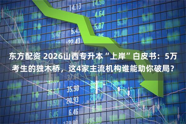 东方配资 2026山西专升本“上岸”白皮书：5万考生的独木桥，这4家主流机构谁能助你破局？