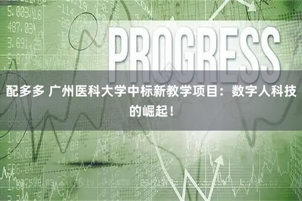 配多多 广州医科大学中标新教学项目:数字人科技的崛起!