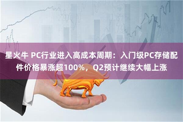 星火牛 PC行业进入高成本周期：入门级PC存储配件价格暴涨超100%，Q2预计继续大幅上涨