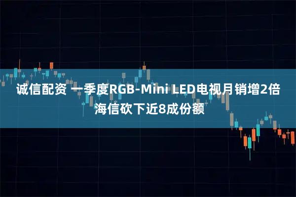 诚信配资 一季度RGB-Mini LED电视月销增2倍 海信砍下近8成份额