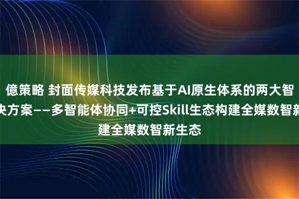 億策略 封面传媒科技发布基于AI原生体系的两大智媒解决方案——多智能体协同+可控Skill生态构建全媒数智新生态