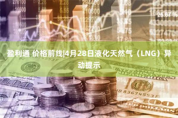 盈利通 价格前线|4月28日液化天然气（LNG）异动提示