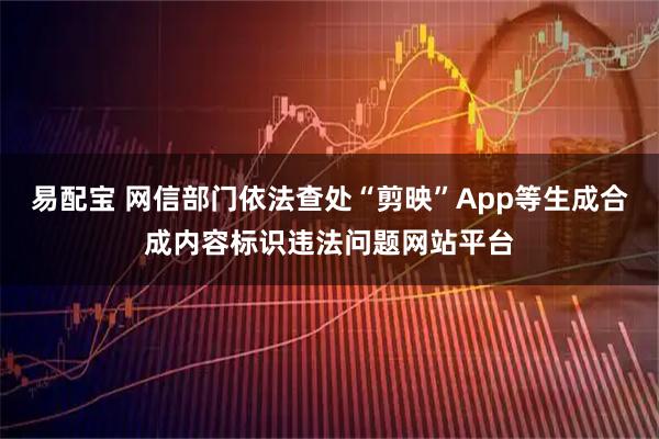 易配宝 网信部门依法查处“剪映”App等生成合成内容标识违法问题网站平台
