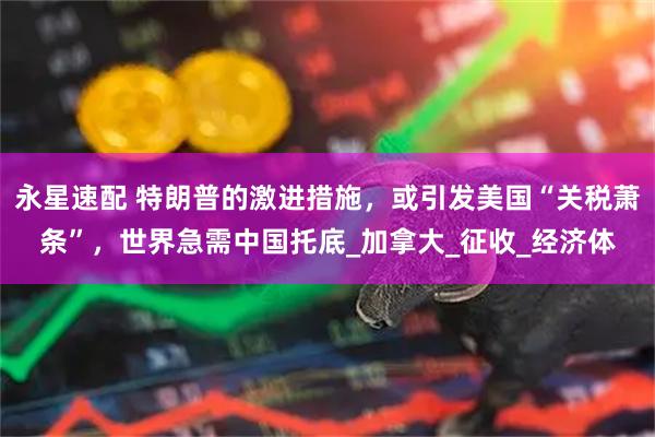永星速配 特朗普的激进措施，或引发美国“关税萧条”，世界急需中国托底_加拿大_征收_经济体