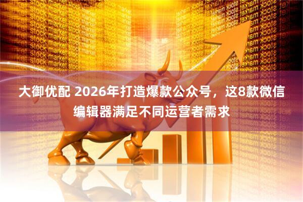 大御优配 2026年打造爆款公众号，这8款微信编辑器满足不同运营者需求