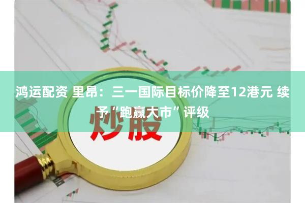 鸿运配资 里昂：三一国际目标价降至12港元 续予“跑赢大市”评级
