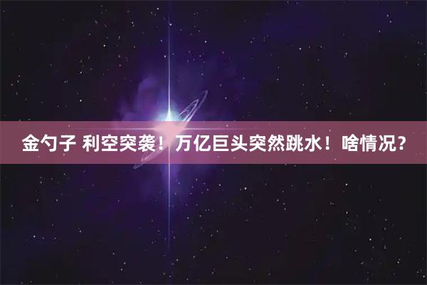 金勺子 利空突袭！万亿巨头突然跳水！啥情况？