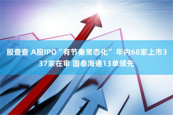 股查查 A股IPO“有节奏常态化” 年内68家上市337家在审 国泰海通13单领先