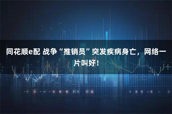 同花顺e配 战争“推销员”突发疾病身亡，网络一片叫好！
