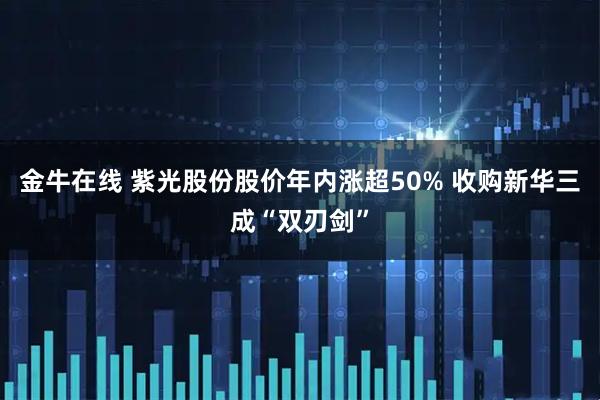 金牛在线 紫光股份股价年内涨超50% 收购新华三成“双刃剑”