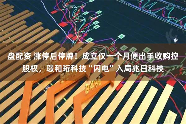 盘配资 涨停后停牌！成立仅一个月便出手收购控股权，璟和珩科技“闪电”入局兆日科技