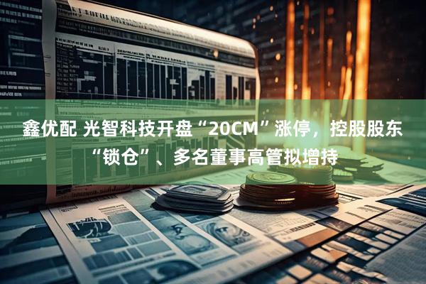 鑫优配 光智科技开盘“20CM”涨停,控股股东“锁仓”、多名董事高管拟增持