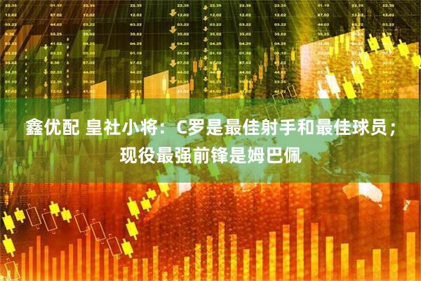 鑫优配 皇社小将：C罗是最佳射手和最佳球员；现役最强前锋是姆巴佩