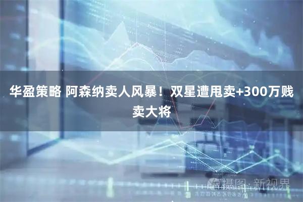 华盈策略 阿森纳卖人风暴！双星遭甩卖+300万贱卖大将