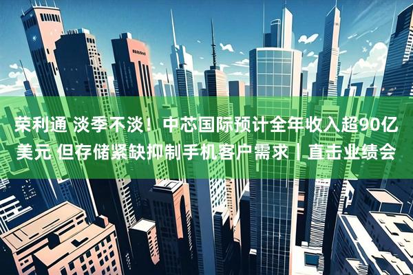 荣利通 淡季不淡！中芯国际预计全年收入超90亿美元 但存储紧缺抑制手机客户需求｜直击业绩会